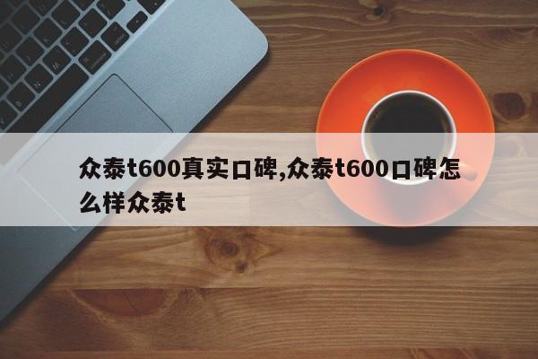 众泰t600真实口碑,众泰t600口碑怎么样众泰t