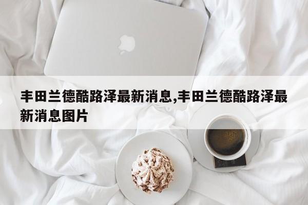 丰田兰德酷路泽最新消息,丰田兰德酷路泽最新消息图片