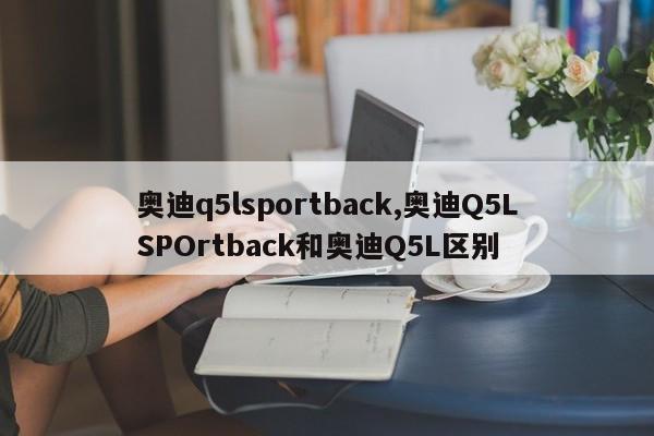 奥迪q5lsportback,奥迪Q5LSPOrtback和奥迪Q5L区别