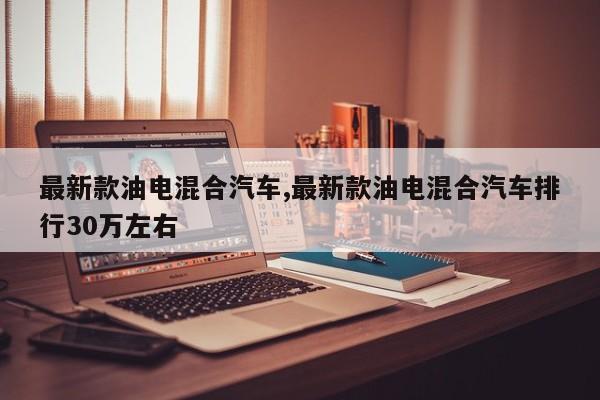 最新款油电混合汽车,最新款油电混合汽车排行30万左右
