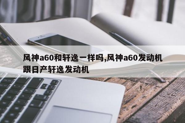 风神a60和轩逸一样吗,风神a60发动机跟日产轩逸发动机