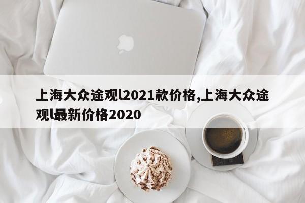 上海大众途观l2021款价格,上海大众途观l最新价格2020