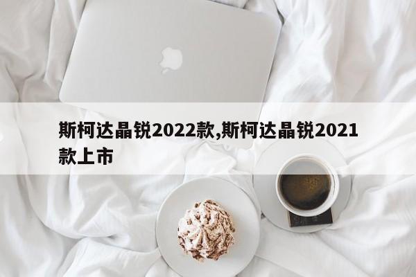 斯柯达晶锐2022款,斯柯达晶锐2021款上市