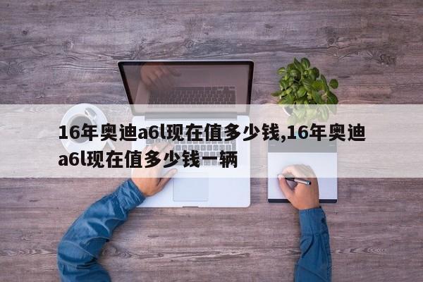 16年奥迪a6l现在值多少钱,16年奥迪a6l现在值多少钱一辆