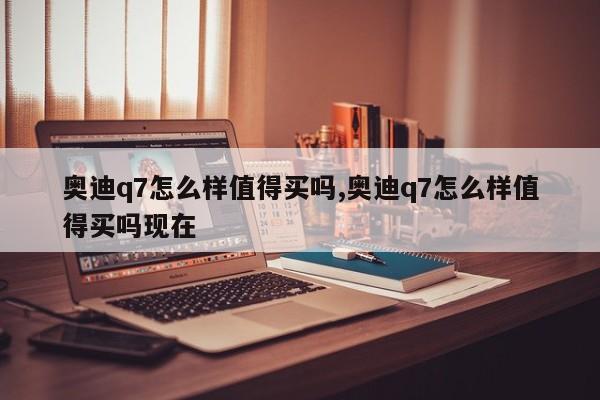 奥迪q7怎么样值得买吗,奥迪q7怎么样值得买吗现在