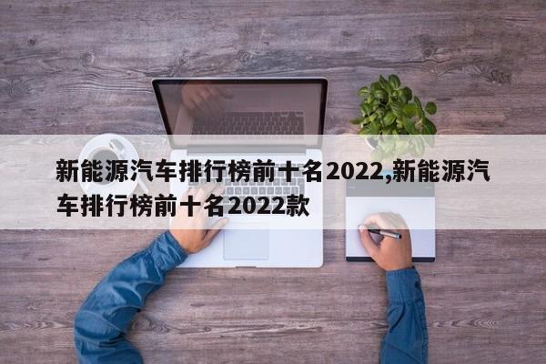新能源汽车排行榜前十名2022,新能源汽车排行榜前十名2022款