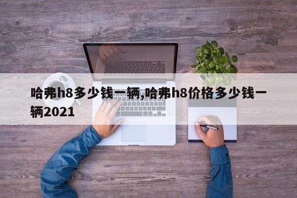 哈弗h8多少钱一辆,哈弗h8价格多少钱一辆2021