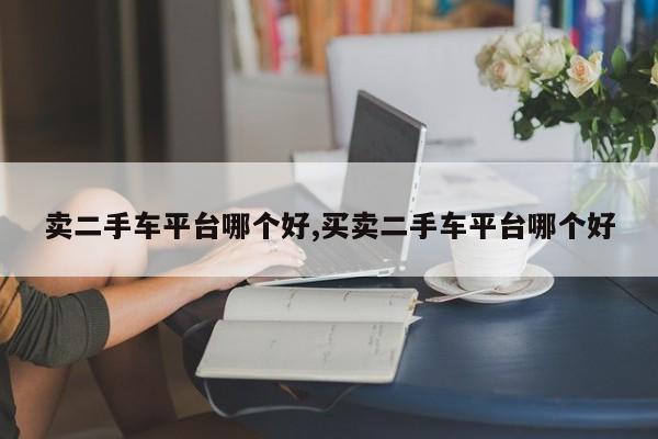 卖二手车平台哪个好,买卖二手车平台哪个好