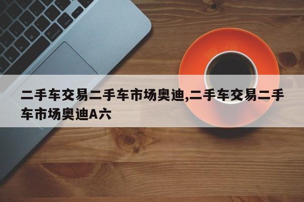 二手车交易二手车市场奥迪,二手车交易二手车市场奥迪A六