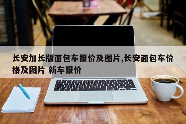 长安加长版面包车报价及图片,长安面包车价格及图片 新车报价
