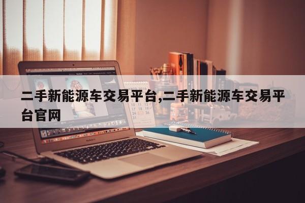 二手新能源车交易平台,二手新能源车交易平台官网