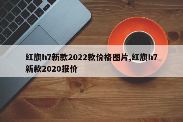 红旗h7新款2022款价格图片,红旗h7新款2020报价