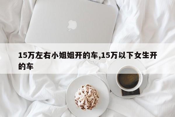 15万左右小姐姐开的车,15万以下女生开的车