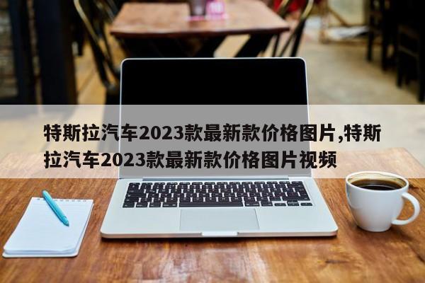 特斯拉汽车2023款最新款价格图片,特斯拉汽车2023款最新款价格图片视频