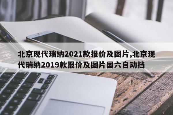 北京现代瑞纳2021款报价及图片,北京现代瑞纳2019款报价及图片国六自动挡