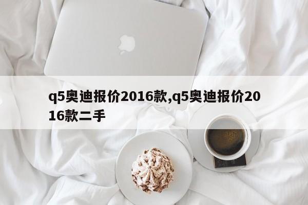 q5奥迪报价2016款,q5奥迪报价2016款二手