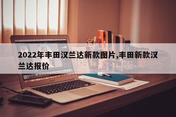 2022年丰田汉兰达新款图片,丰田新款汉兰达报价
