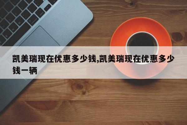 凯美瑞现在优惠多少钱,凯美瑞现在优惠多少钱一辆
