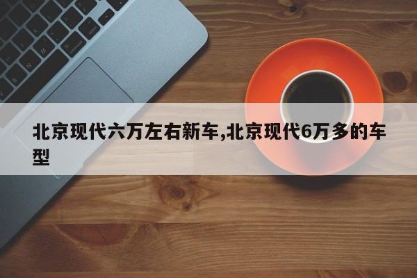 北京现代六万左右新车,北京现代6万多的车型