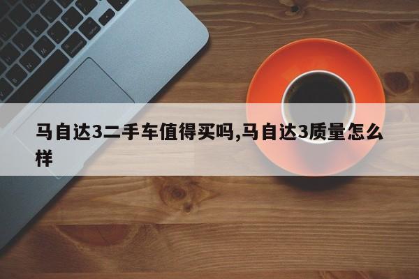马自达3二手车值得买吗,马自达3质量怎么样