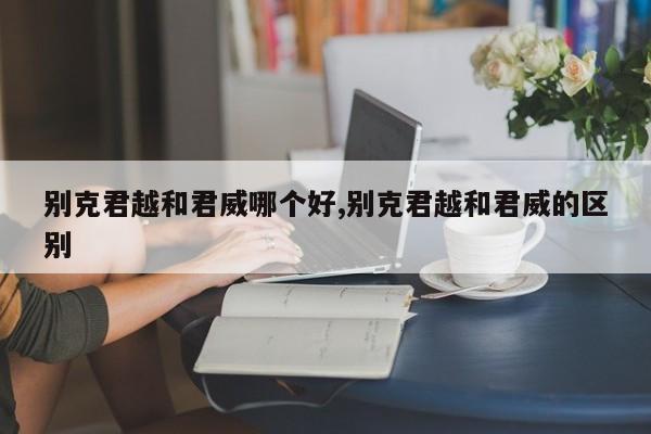 别克君越和君威哪个好,别克君越和君威的区别