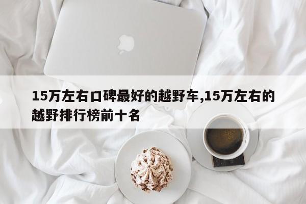 15万左右口碑最好的越野车,15万左右的越野排行榜前十名
