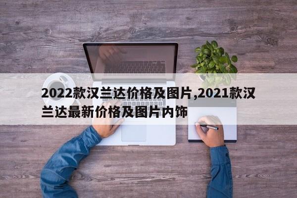 2022款汉兰达价格及图片,2021款汉兰达最新价格及图片内饰