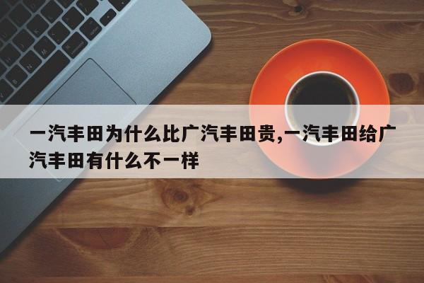 一汽丰田为什么比广汽丰田贵,一汽丰田给广汽丰田有什么不一样