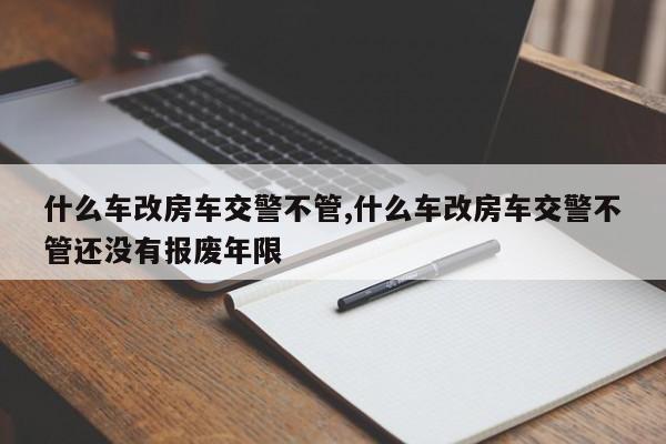 什么车改房车交警不管,什么车改房车交警不管还没有报废年限