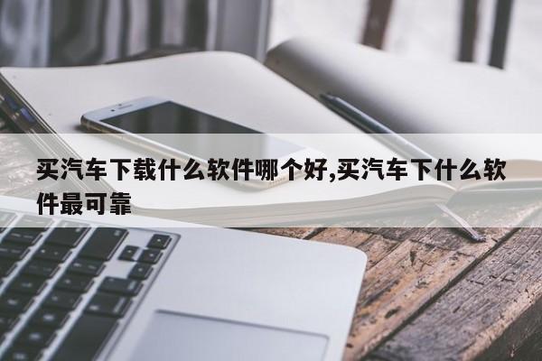 买汽车下载什么软件哪个好,买汽车下什么软件最可靠