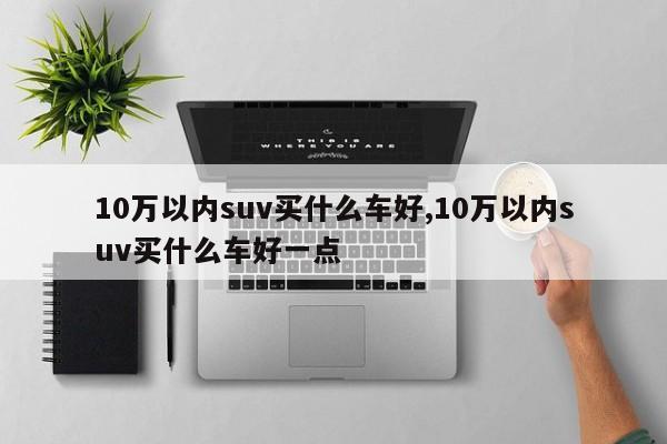 10万以内suv买什么车好,10万以内suv买什么车好一点