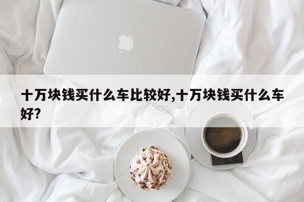 十万块钱买什么车比较好,十万块钱买什么车好?