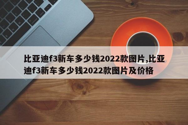 比亚迪f3新车多少钱2022款图片,比亚迪f3新车多少钱2022款图片及价格