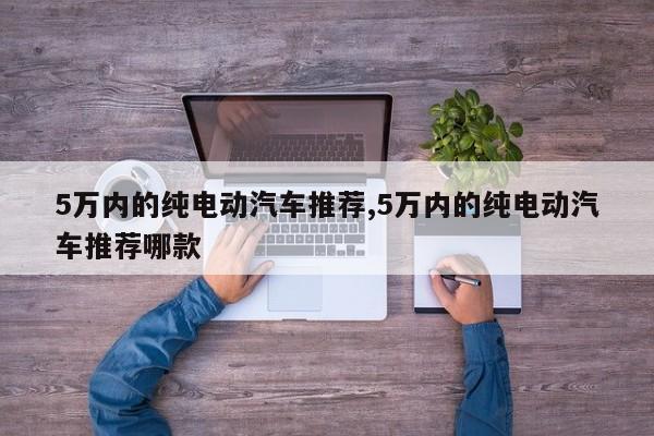 5万内的纯电动汽车推荐,5万内的纯电动汽车推荐哪款