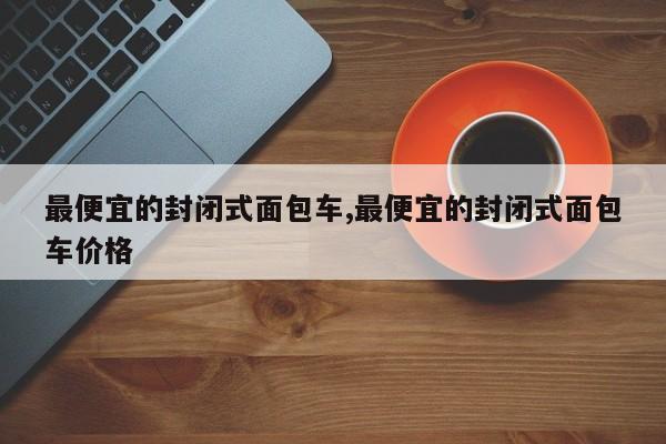 最便宜的封闭式面包车,最便宜的封闭式面包车价格