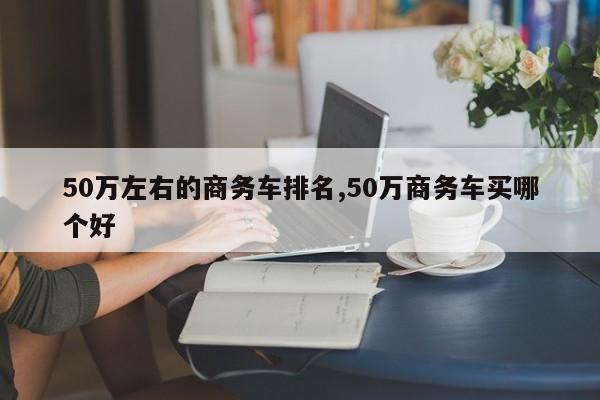 50万左右的商务车排名,50万商务车买哪个好