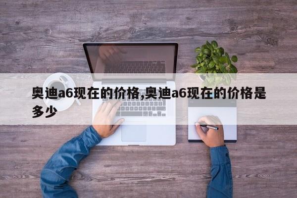奥迪a6现在的价格,奥迪a6现在的价格是多少