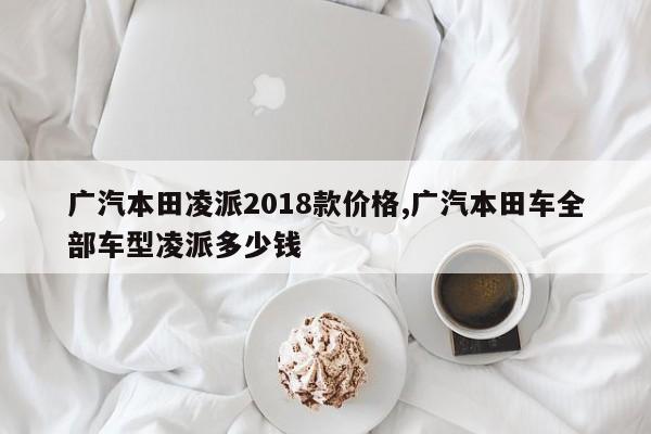 广汽本田凌派2018款价格,广汽本田车全部车型凌派多少钱