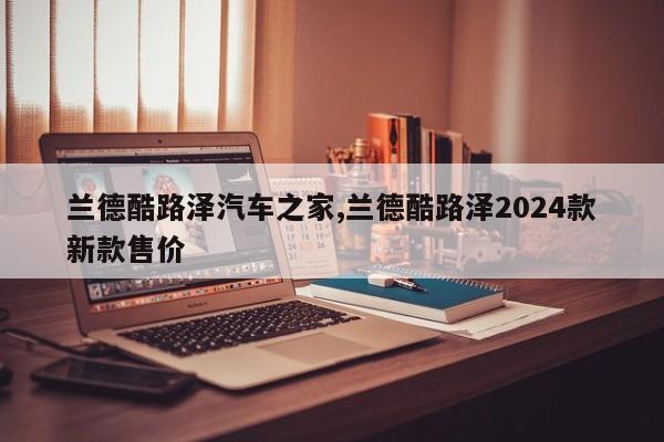 兰德酷路泽汽车之家,兰德酷路泽2024款新款售价