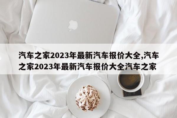 汽车之家2023年最新汽车报价大全,汽车之家2023年最新汽车报价大全汽车之家