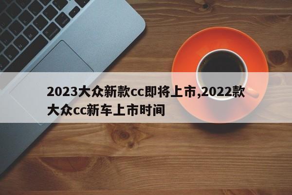 2023大众新款cc即将上市,2022款大众cc新车上市时间