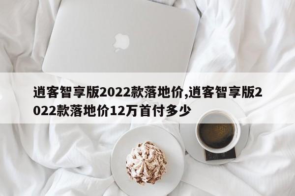 逍客智享版2022款落地价,逍客智享版2022款落地价12万首付多少