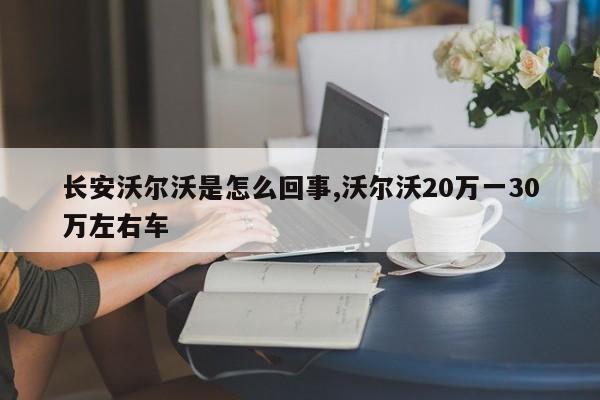 长安沃尔沃是怎么回事,沃尔沃20万一30万左右车