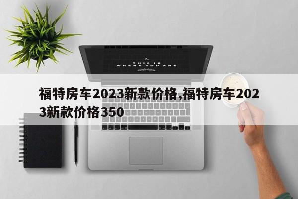 福特房车2023新款价格,福特房车2023新款价格350