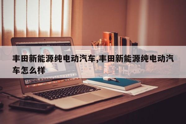 丰田新能源纯电动汽车,丰田新能源纯电动汽车怎么样