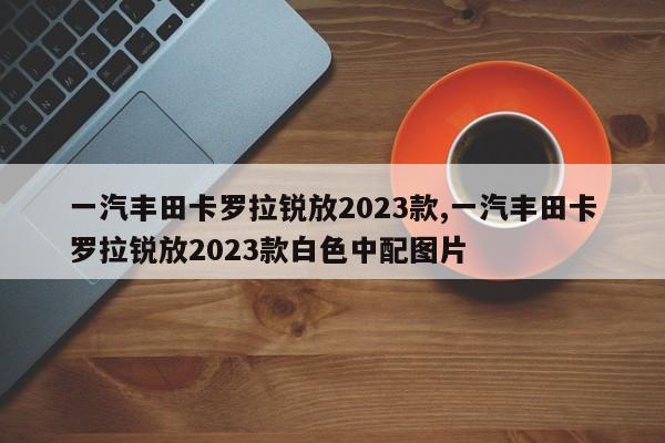 一汽丰田卡罗拉锐放2023款,一汽丰田卡罗拉锐放2023款白色中配图片