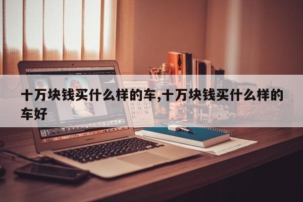 十万块钱买什么样的车,十万块钱买什么样的车好